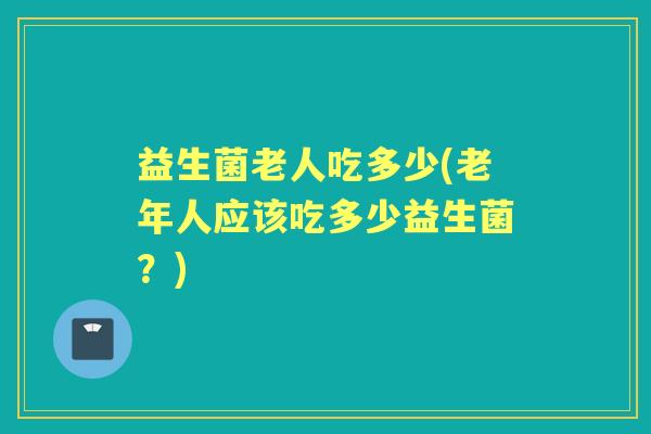 益生菌老人吃多少(老年人应该吃多少益生菌?) 益生菌老人吃多少(老年人应该吃多少益生菌?)