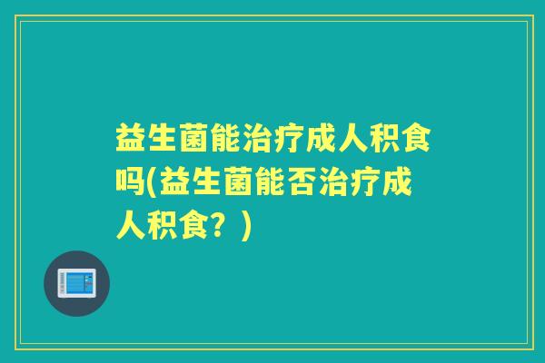 益生菌能成人积食吗(益生菌能否成人积食?) 益生菌能成人积食吗(益生菌能否成人积食?)