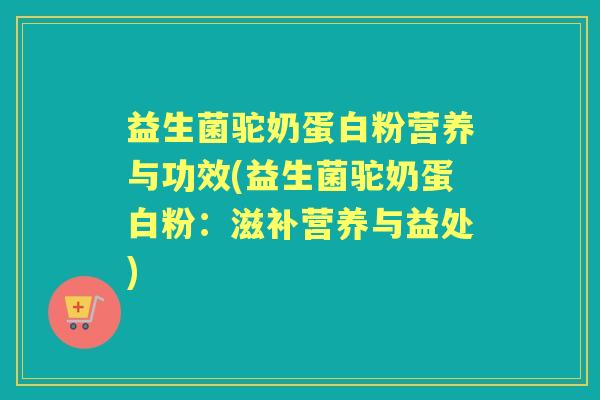益生菌驼奶蛋白粉营养与功效(益生菌驼奶蛋白粉:滋补营养与益处) 益生菌驼奶蛋白粉营养与功效(益生菌驼奶蛋白粉:滋补营养与益处)