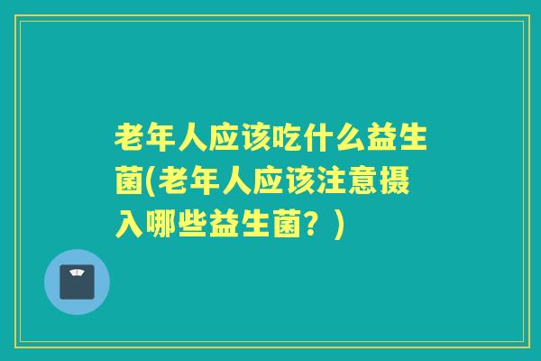 老年人应该吃什么益生菌(老年人应该注意摄入哪些益生菌?) 老年人应该吃什么益生菌(老年人应该注意摄入哪些益生菌?)
