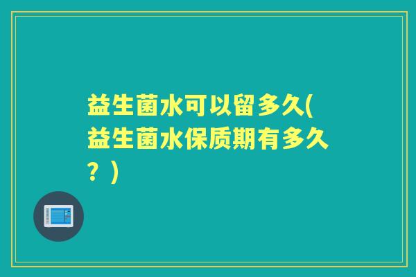 益生菌水可以留多久(益生菌水保质期有多久?) 益生菌水可以留多久(益生菌水保质期有多久?)