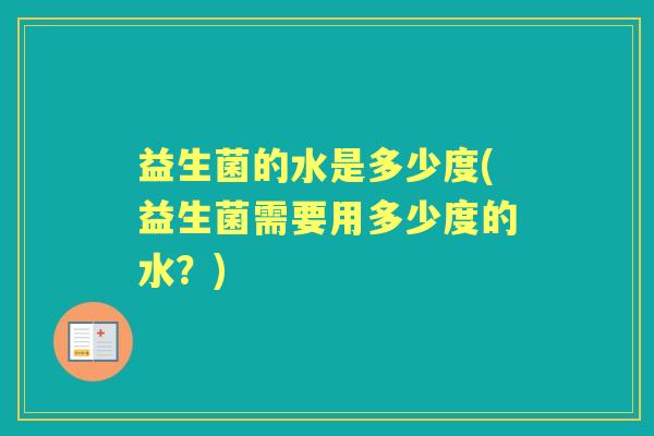 益生菌的水是多少度(益生菌需要用多少度的水?) 益生菌的水是多少度(益生菌需要用多少度的水?)