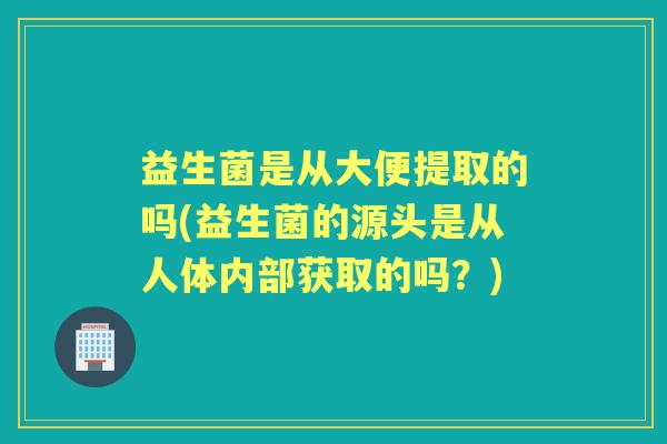 益生菌是从大便提取的吗(益生菌的源头是从人体内部获取的吗？)