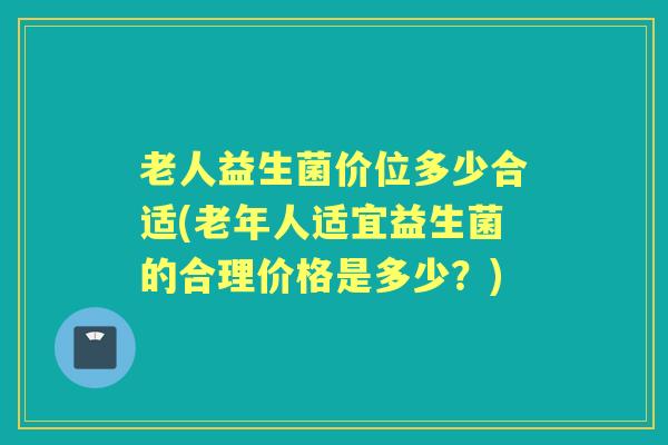 老人益生菌价位多少合适(老年人适宜益生菌的合理价格是多少?) 老人益生菌价位多少合适(老年人适宜益生菌的合理价格是多少?)