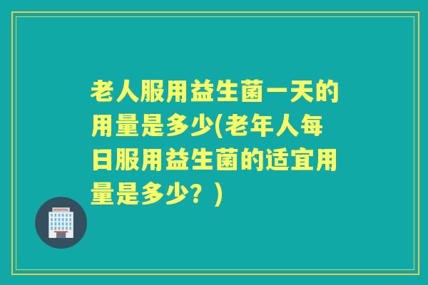 老人服用益生菌一天的用量是多少(老年人每日服用益生菌的适宜用量是多少?) 老人服用益生菌一天的用量是多少(老年人每日服用益生菌的适宜用量是多少?)