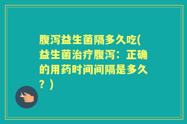 益生菌隔多久吃(益生菌:正确的用药时间间隔是多久?) 益生菌隔多久吃(益生菌:正确的用药时间间隔是多久?)