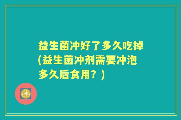 益生菌冲好了多久吃掉(益生菌冲剂需要冲泡多久后食用?) 益生菌冲好了多久吃掉(益生菌冲剂需要冲泡多久后食用?)