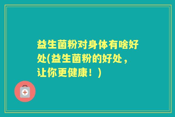 益生菌粉对身体有啥好处(益生菌粉的好处,让你更健康!) 益生菌粉对身体有啥好处(益生菌粉的好处,让你更健康!)