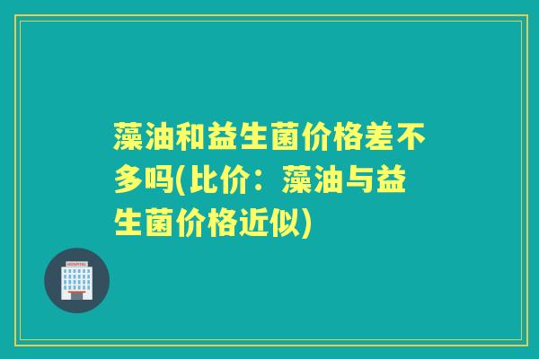 藻油和益生菌价格差不多吗(比价:藻油与益生菌价格近似) 藻油和益生菌价格差不多吗(比价:藻油与益生菌价格近似)