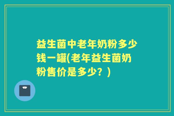 益生菌中老年奶粉多少钱一罐(老年益生菌奶粉售价是多少？)
