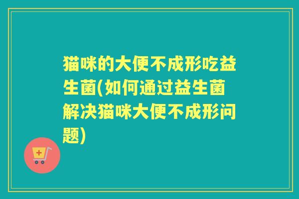 猫咪的大便不成形吃益生菌(如何通过益生菌解决猫咪大便不成形问题)