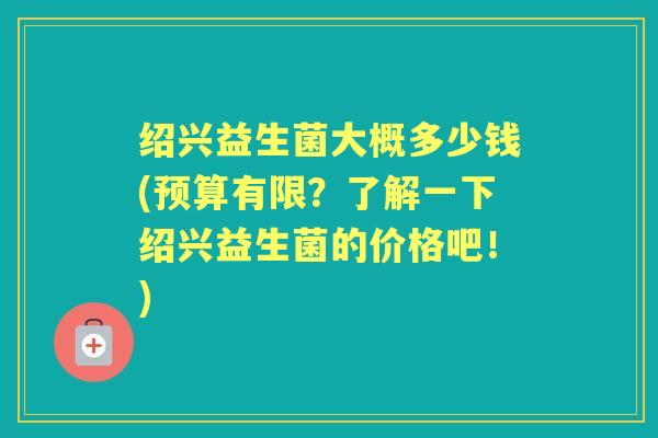 绍兴益生菌大概多少钱(预算有限?了解一下绍兴益生菌的价格吧!) 绍兴益生菌大概多少钱(预算有限?了解一下绍兴益生菌的价格吧!)