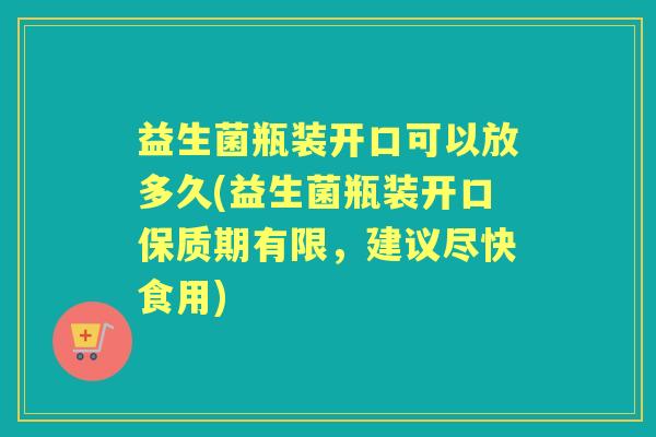 益生菌瓶装开口可以放多久(益生菌瓶装开口保质期有限,建议尽快食用) 益生菌瓶装开口可以放多久(益生菌瓶装开口保质期有限,建议尽快食用)