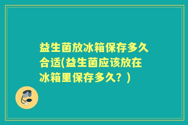益生菌放冰箱保存多久合适(益生菌应该放在冰箱里保存多久？)
