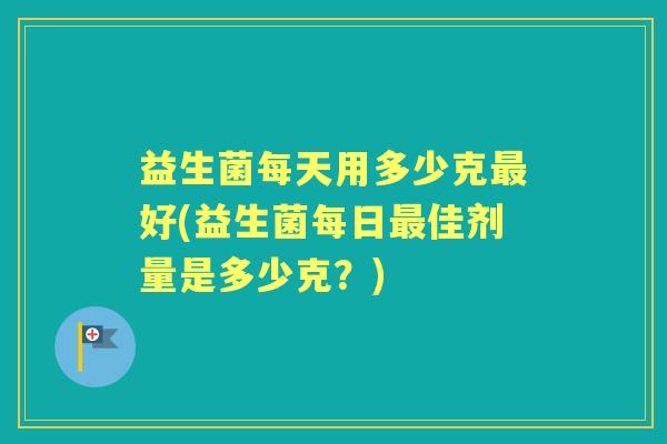 益生菌每天用多少克好(益生菌每日佳剂量是多少克?) 益生菌每天用多少克好(益生菌每日佳剂量是多少克?)