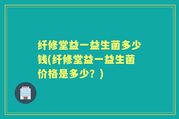 纤修堂益一益生菌多少钱(纤修堂益一益生菌价格是多少?) 纤修堂益一益生菌多少钱(纤修堂益一益生菌价格是多少?)