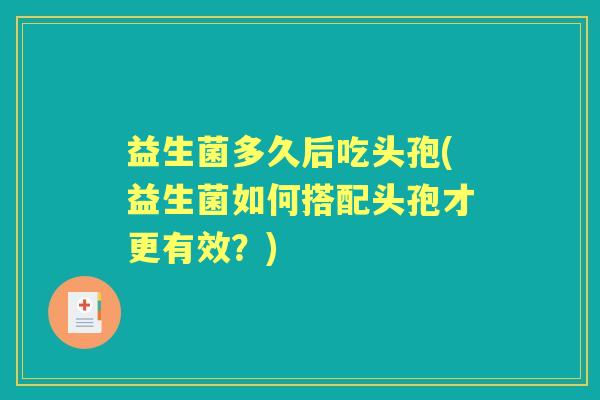 益生菌多久后吃头孢(益生菌如何搭配头孢才更有效?) 益生菌多久后吃头孢(益生菌如何搭配头孢才更有效?)