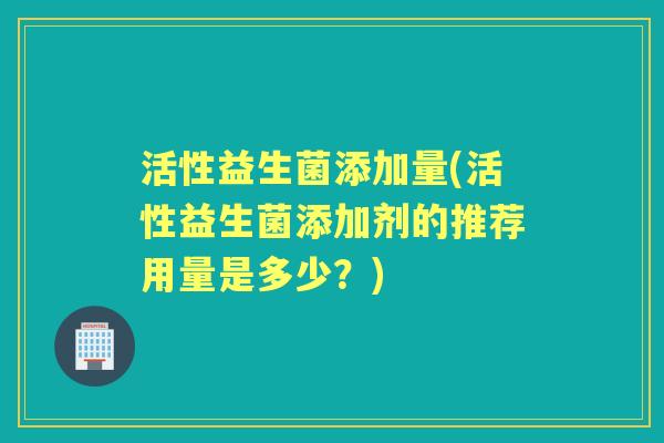 活性益生菌添加量(活性益生菌添加剂的推荐用量是多少?) 活性益生菌添加量(活性益生菌添加剂的推荐用量是多少?)