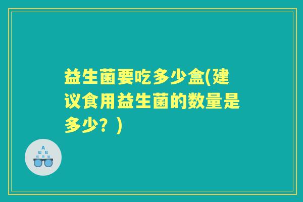益生菌要吃多少盒(建议食用益生菌的数量是多少?) 益生菌要吃多少盒(建议食用益生菌的数量是多少?)