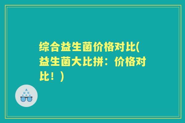 综合益生菌价格对比(益生菌大比拼：价格对比！)