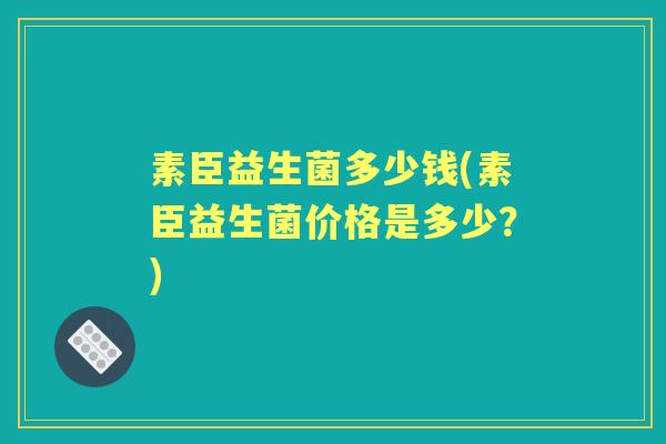 素臣益生菌多少钱(素臣益生菌价格是多少?) 素臣益生菌多少钱(素臣益生菌价格是多少?)