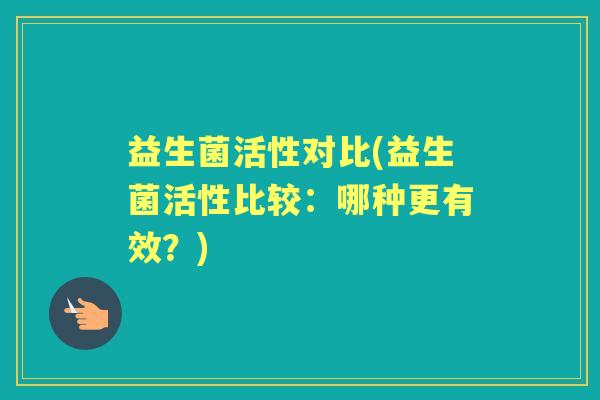 益生菌活性对比(益生菌活性比较:哪种更有效?) 益生菌活性对比(益生菌活性比较:哪种更有效?)
