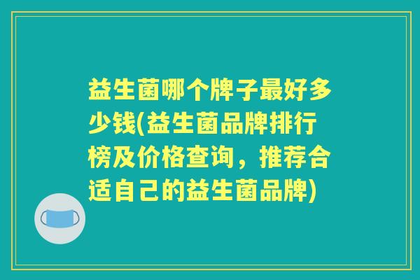 益生菌哪个牌子好多少钱(益生菌品牌排行榜及价格查询,推荐合适自己的益生菌品牌) 益生菌哪个牌子好多少钱(益生菌品牌排行榜及价格查询,推荐合适自己的益生菌品牌)