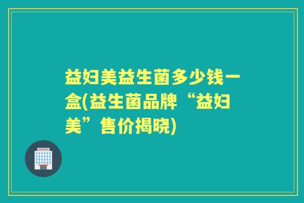 益妇美益生菌多少钱一盒(益生菌品牌“益妇美”售价揭晓)