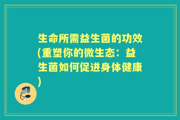 生命所需益生菌的功效(重塑你的微生态:益生菌如何促进身体健康) 生命所需益生菌的功效(重塑你的微生态:益生菌如何促进身体健康)