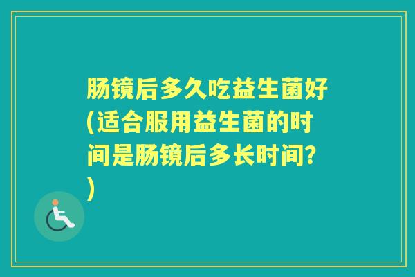 肠镜后多久吃益生菌好(适合服用益生菌的时间是肠镜后多长时间？)