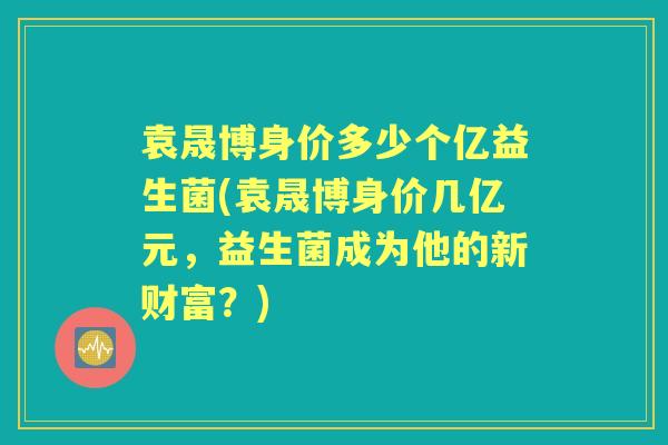袁晟博身价多少个亿益生菌(袁晟博身价几亿元,益生菌成为他的新财富?) 袁晟博身价多少个亿益生菌(袁晟博身价几亿元,益生菌成为他的新财富?)