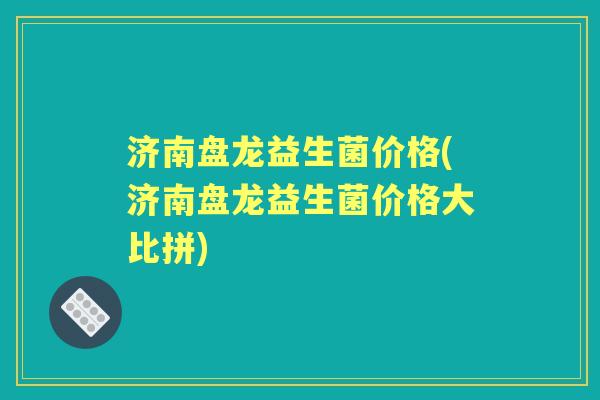济南盘龙益生菌价格(济南盘龙益生菌价格大比拼) 济南盘龙益生菌价格(济南盘龙益生菌价格大比拼)