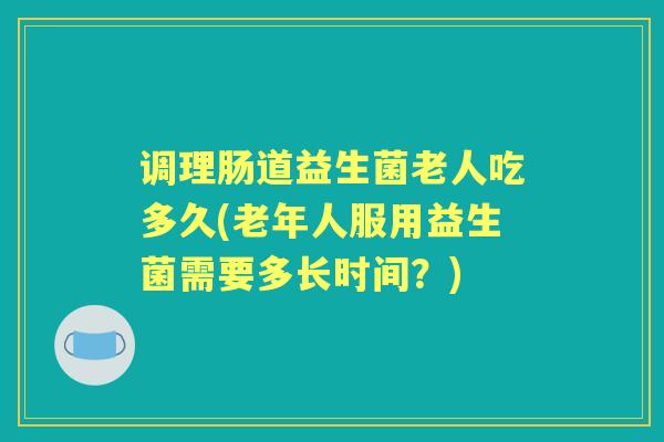 调理肠道益生菌老人吃多久(老年人服用益生菌需要多长时间？)