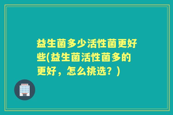 益生菌多少活性菌更好些(益生菌活性菌多的更好,怎么挑选?) 益生菌多少活性菌更好些(益生菌活性菌多的更好,怎么挑选?)