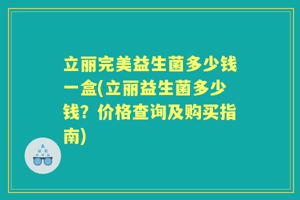 立丽完美益生菌多少钱一盒(立丽益生菌多少钱?价格查询及购买指南) 立丽完美益生菌多少钱一盒(立丽益生菌多少钱?价格查询及购买指南)