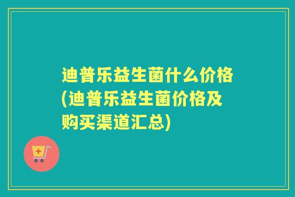 迪普乐益生菌什么价格(迪普乐益生菌价格及购买渠道汇总) 迪普乐益生菌什么价格(迪普乐益生菌价格及购买渠道汇总)
