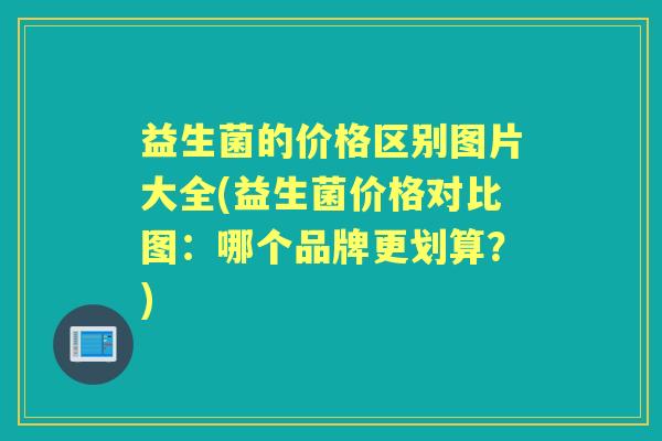 益生菌的价格区别图片大全(益生菌价格对比图:哪个品牌更划算?) 益生菌的价格区别图片大全(益生菌价格对比图:哪个品牌更划算?)