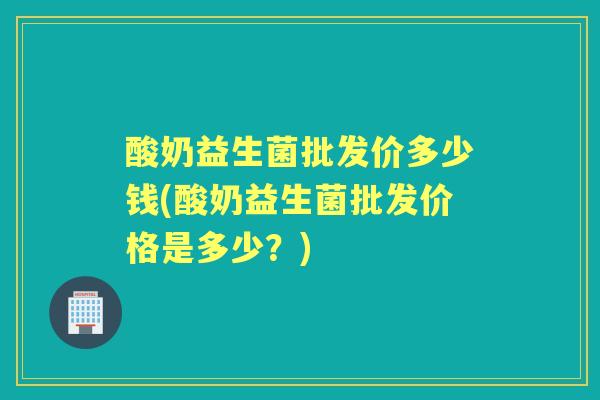 酸奶益生菌批发价多少钱(酸奶益生菌批发价格是多少?) 酸奶益生菌批发价多少钱(酸奶益生菌批发价格是多少?)