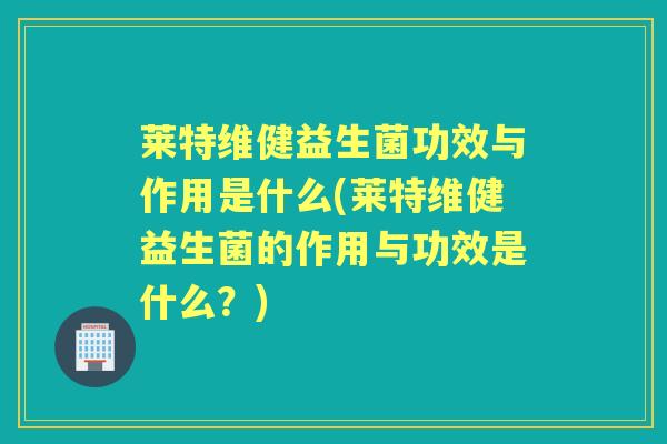 莱特维健益生菌功效与作用是什么(莱特维健益生菌的作用与功效是什么？)