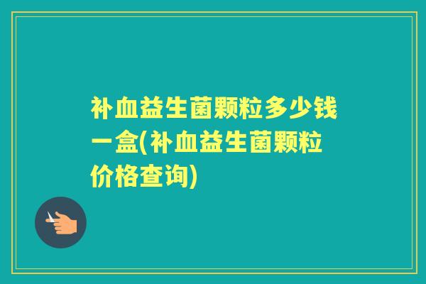 补益生菌颗粒多少钱一盒(补益生菌颗粒价格查询) 补益生菌颗粒多少钱一盒(补益生菌颗粒价格查询)