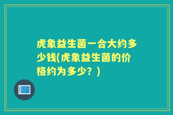 虎象益生菌一合大约多少钱(虎象益生菌的价格约为多少？)