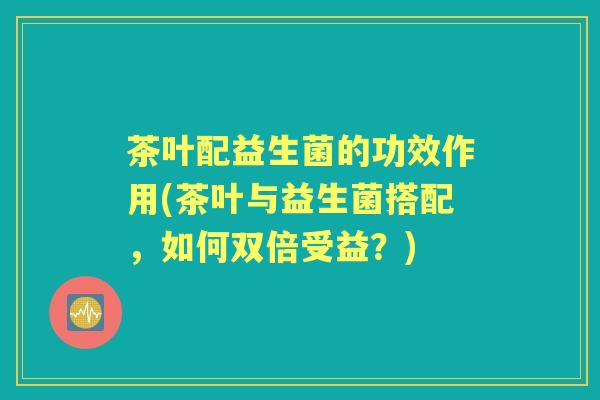 茶叶配益生菌的功效作用(茶叶与益生菌搭配,如何双倍受益?) 茶叶配益生菌的功效作用(茶叶与益生菌搭配,如何双倍受益?)