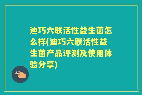 迪巧六联活性益生菌怎么样(迪巧六联活性益生菌产品评测及使用体验分享)