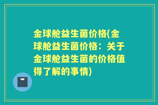 金球舱益生菌价格(金球舱益生菌价格:关于金球舱益生菌的价格值得了解的事情) 金球舱益生菌价格(金球舱益生菌价格:关于金球舱益生菌的价格值得了解的事情)