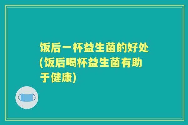 饭后一杯益生菌的好处(饭后喝杯益生菌有助于健康) 饭后一杯益生菌的好处(饭后喝杯益生菌有助于健康)