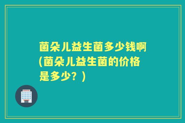 菌朵儿益生菌多少钱啊(菌朵儿益生菌的价格是多少?) 菌朵儿益生菌多少钱啊(菌朵儿益生菌的价格是多少?)