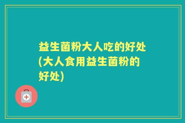 益生菌粉大人吃的好处(大人食用益生菌粉的好处)