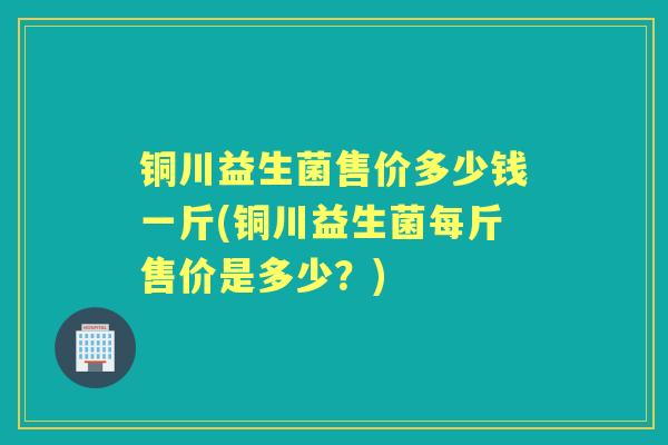 铜川益生菌售价多少钱一斤(铜川益生菌每斤售价是多少？)