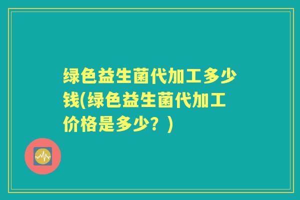 绿色益生菌代加工多少钱(绿色益生菌代加工价格是多少?) 绿色益生菌代加工多少钱(绿色益生菌代加工价格是多少?)