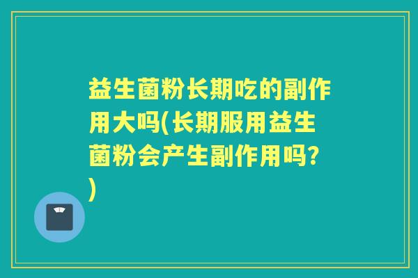 益生菌粉长期吃的副作用大吗(长期服用益生菌粉会产生副作用吗？)